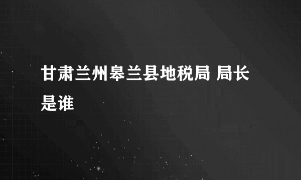 甘肃兰州皋兰县地税局 局长是谁