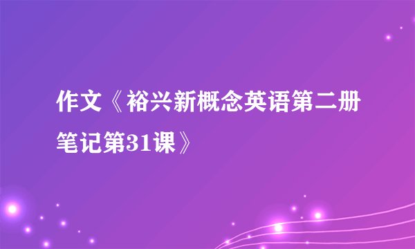 作文《裕兴新概念英语第二册笔记第31课》