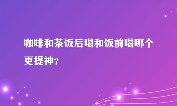 咖啡和茶饭后喝和饭前喝哪个更提神？