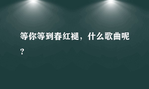 等你等到春红褪，什么歌曲呢？
