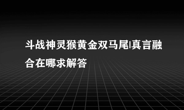 斗战神灵猴黄金双马尾|真言融合在哪求解答