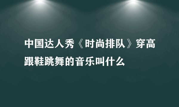 中国达人秀《时尚排队》穿高跟鞋跳舞的音乐叫什么