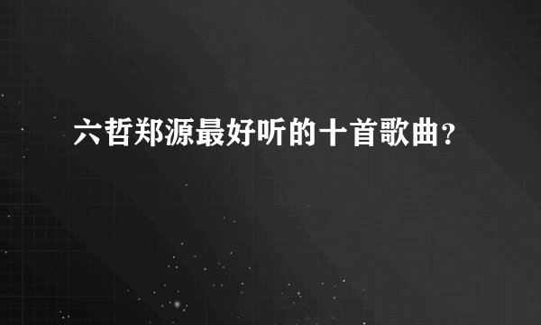 六哲郑源最好听的十首歌曲？