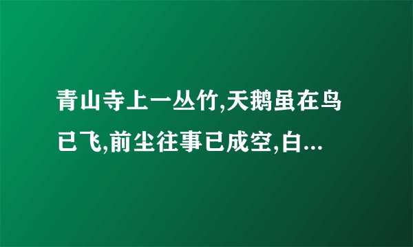 青山寺上一丛竹,天鹅虽在鸟已飞,前尘往事已成空,白云心中有彩虹,心中有情藏不住,站在高处看远方,你断人和谁人和.（悟七个字,好像是一句话）