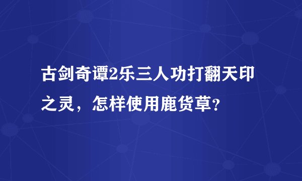 古剑奇谭2乐三人功打翻天印之灵，怎样使用鹿货草？
