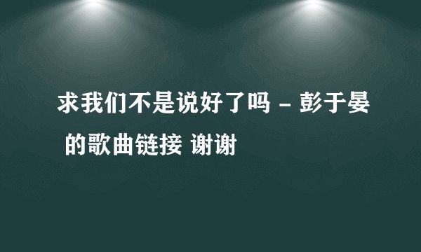 求我们不是说好了吗 - 彭于晏 的歌曲链接 谢谢