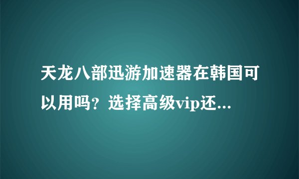 天龙八部迅游加速器在韩国可以用吗？选择高级vip还是普通就行？