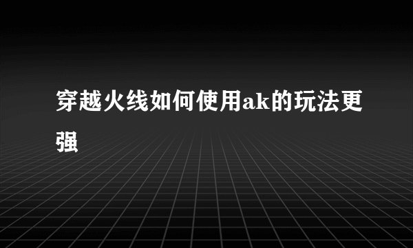 穿越火线如何使用ak的玩法更强