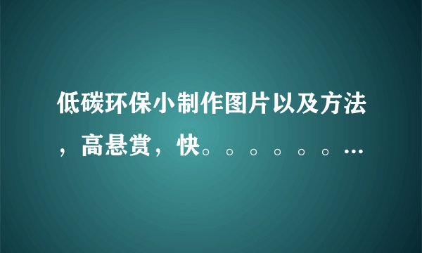 低碳环保小制作图片以及方法，高悬赏，快。。。。。。。。。。。。。。。急急急急。。。。。。。。。。。