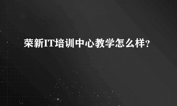 荣新IT培训中心教学怎么样？
