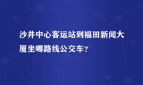 沙井中心客运站到福田新闻大厦坐哪路线公交车？