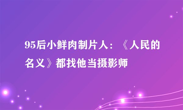 95后小鲜肉制片人:《人民的名义》都找他当摄影师