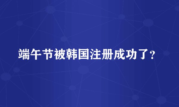 端午节被韩国注册成功了?
