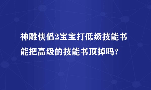 神雕侠侣2宝宝打低级技能书能把高级的技能书顶掉吗?