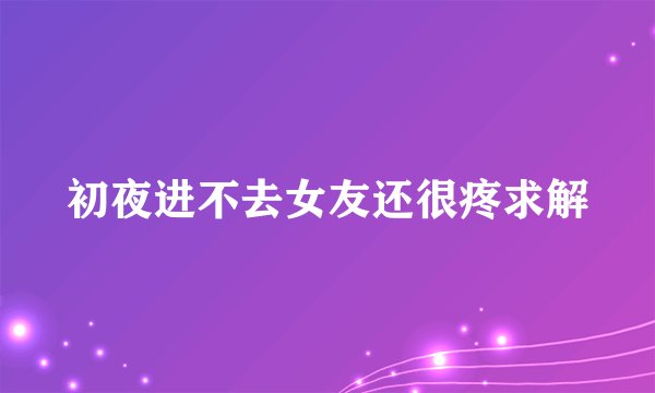 初夜进不去女友还很疼求解