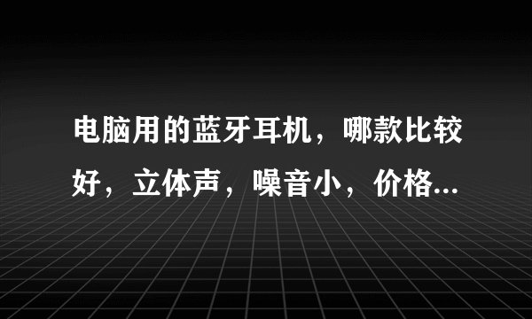 电脑用的蓝牙耳机,哪款比较好,立体声,噪音小,价格比较实惠,帮我推荐几款?谢谢?