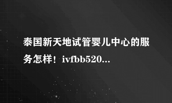 泰国新天地试管婴儿中心的服务怎样！ivfbb520是她们什么号？