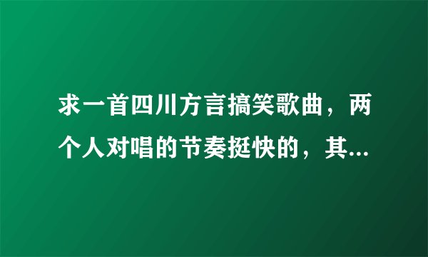 求一首四川方言搞笑歌曲,两个人对唱的节奏挺快的,其中有一句歌词是描述缺钱的。有人知道么?