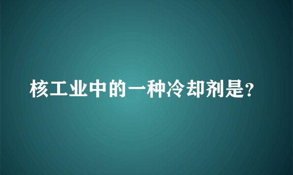 核工业中的一种冷却剂是？