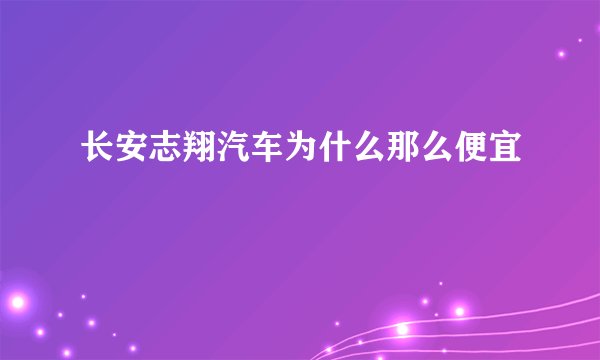 长安志翔汽车为什么那么便宜