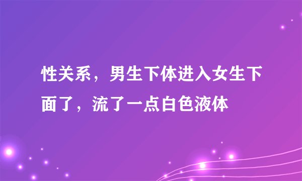 性关系，男生下体进入女生下面了，流了一点白色液体