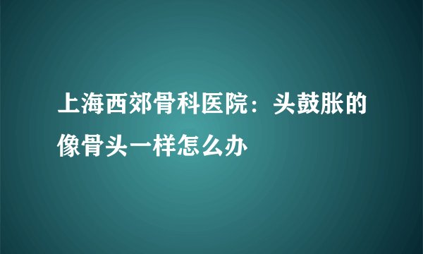 上海西郊骨科医院：头鼓胀的像骨头一样怎么办