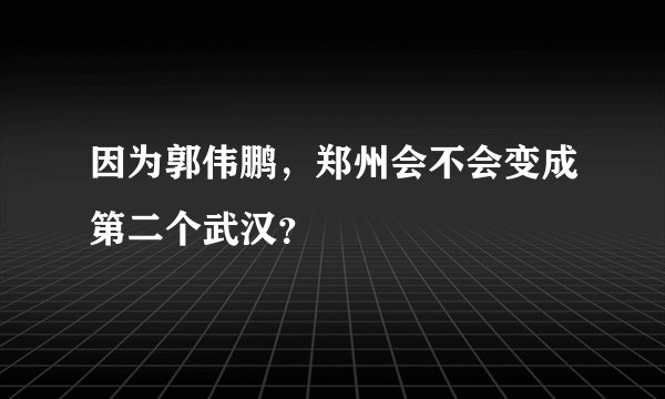 因为郭伟鹏，郑州会不会变成第二个武汉？