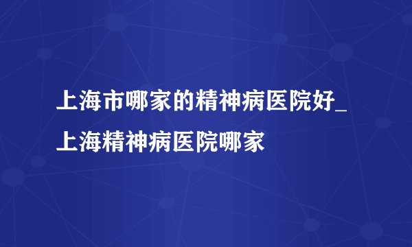上海市哪家的精神病医院好_上海精神病医院哪家