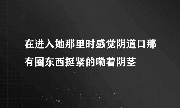 在进入她那里时感觉阴道口那有圈东西挺紧的嘞着阴茎