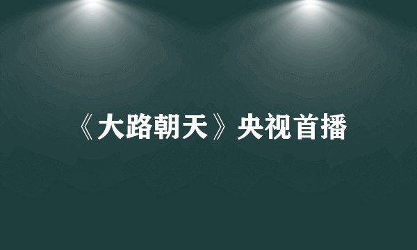 《大路朝天》央视首播