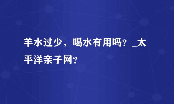 羊水过少，喝水有用吗？_太平洋亲子网？