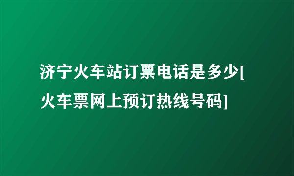 济宁火车站订票电话是多少[火车票网上预订热线号码]