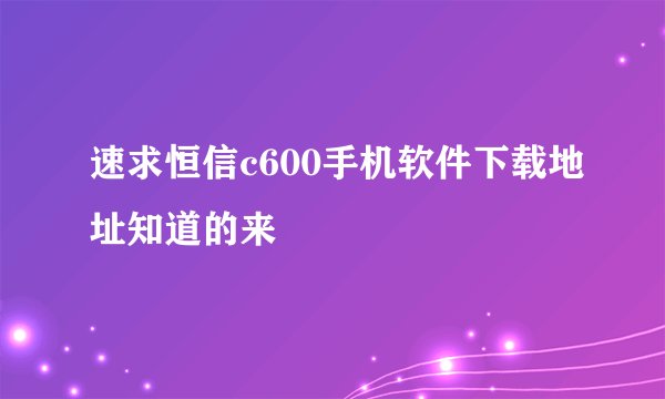 速求恒信c600手机软件下载地址知道的来