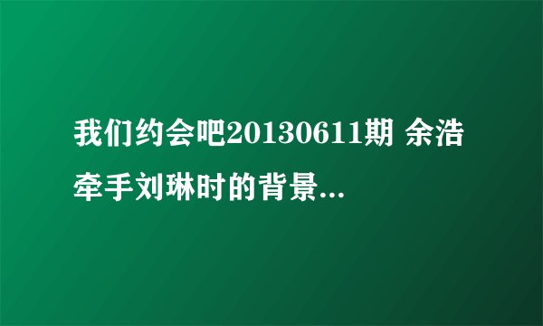 我们约会吧20130611期 余浩牵手刘琳时的背景歌曲是什么名字