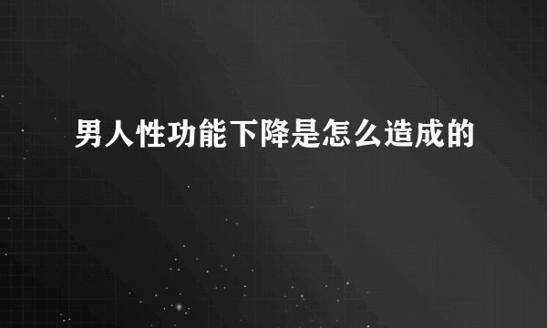 男人性功能下降是怎么造成的