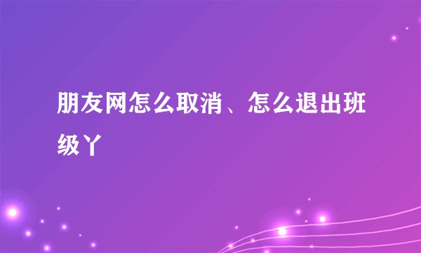 朋友网怎么取消、怎么退出班级丫
