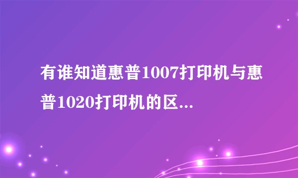 有谁知道惠普1007打印机与惠普1020打印机的区别呀?为什么价格有那么大的区别呀?使用的耗材是一样的吗?