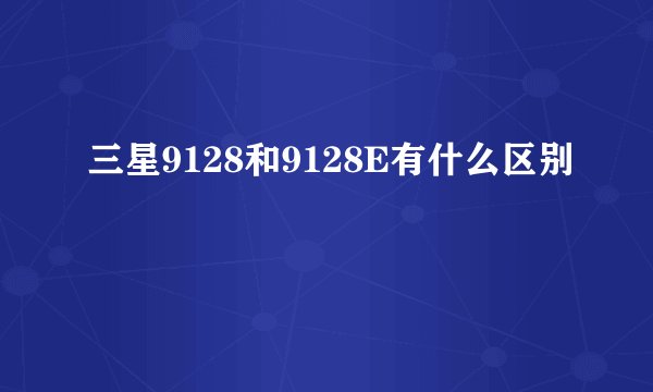 三星9128和9128E有什么区别