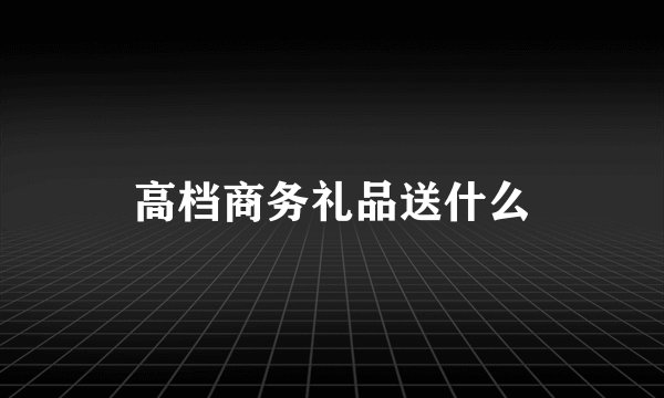 高档商务礼品送什么