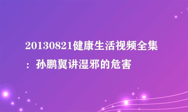 20130821健康生活视频全集 ：孙鹏翼讲湿邪的危害