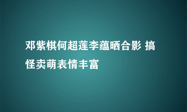 邓紫棋何超莲李蕴晒合影 搞怪卖萌表情丰富
