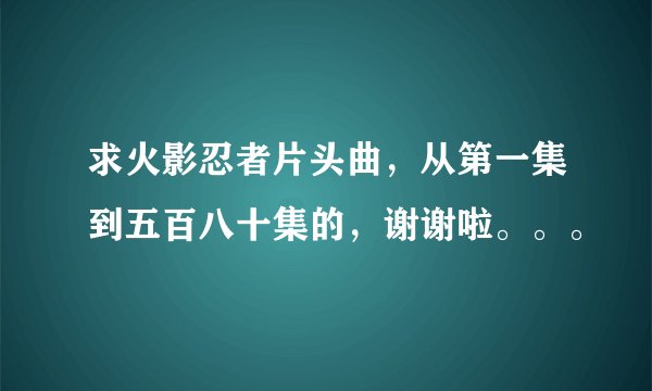 求火影忍者片头曲，从第一集到五百八十集的，谢谢啦。。。