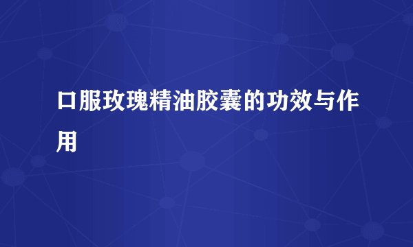 口服玫瑰精油胶囊的功效与作用