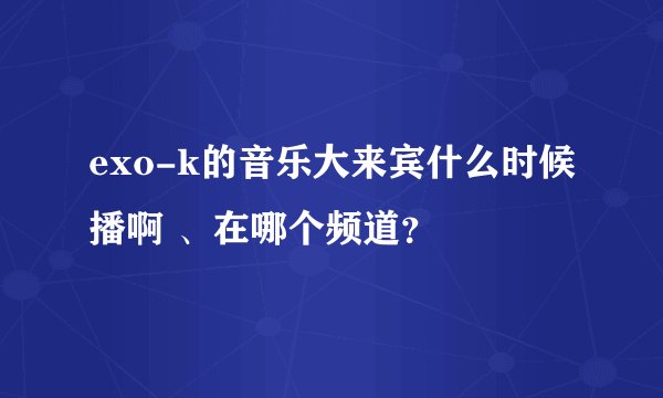 exo-k的音乐大来宾什么时候播啊 、在哪个频道？