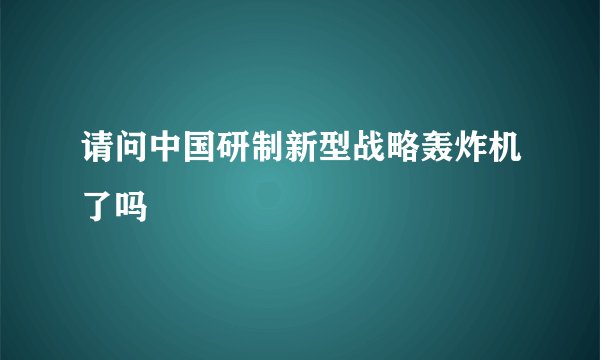 请问中国研制新型战略轰炸机了吗