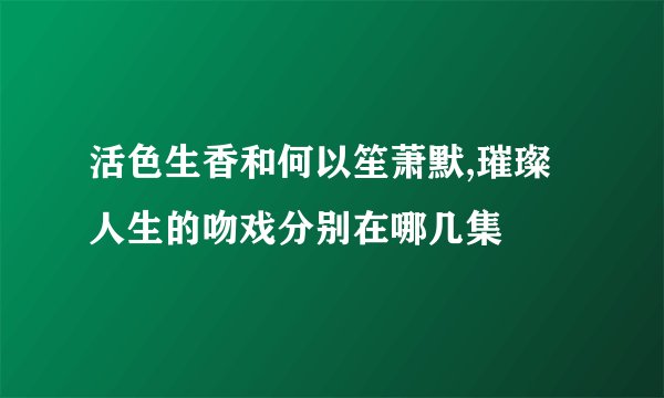 活色生香和何以笙萧默,璀璨人生的吻戏分别在哪几集