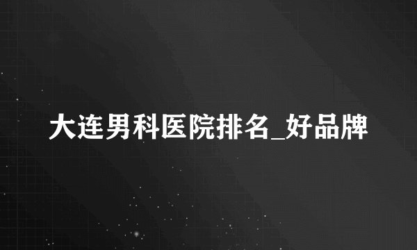 大连男科医院排名_好品牌