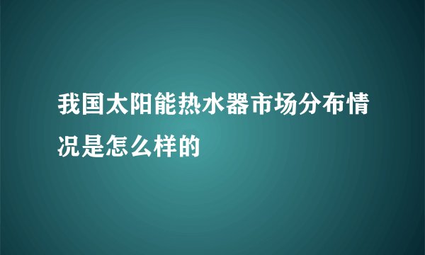 我国太阳能热水器市场分布情况是怎么样的