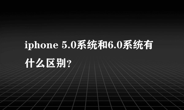 iphone 5.0系统和6.0系统有什么区别?
