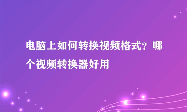 电脑上如何转换视频格式？哪个视频转换器好用